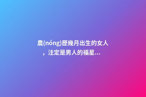 農(nóng)歷幾月出生的女人，注定是男人的福星，你娶到了嗎？